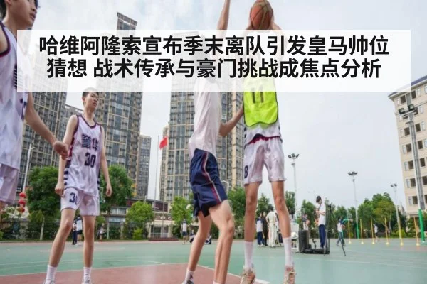 哈维阿隆索宣布季末离队引发皇马帅位猜想 战术传承与豪门挑战成焦点分析