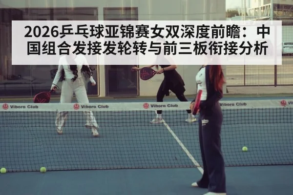 2026乒乓球亚锦赛女双深度前瞻:中国组合发接发轮转与前三板衔接分析