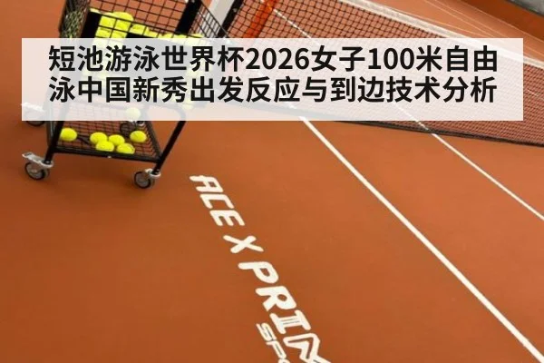 短池游泳世界杯2026女子100米自由泳中国新秀出发反应与到边技术分析