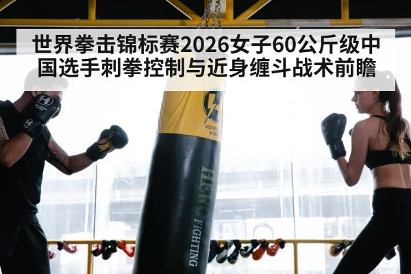 世界拳击锦标赛2026女子60公斤级中国选手刺拳控制与近身缠斗战术前瞻