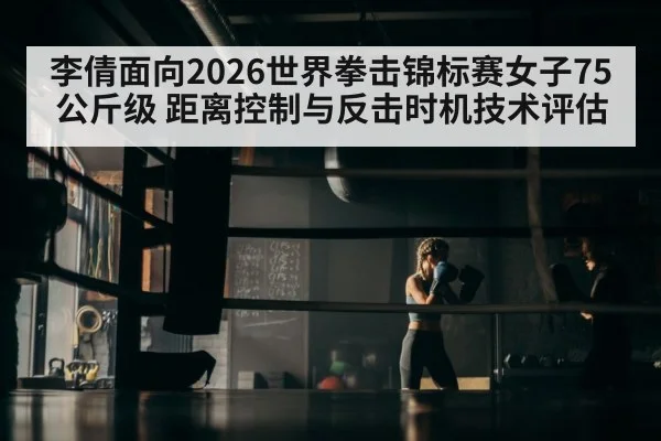李倩面向2026世界拳击锦标赛女子75公斤级 距离控制与反击时机技术评估